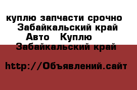 куплю запчасти срочно - Забайкальский край Авто » Куплю   . Забайкальский край